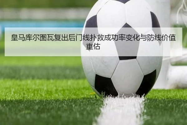 皇马库尔图瓦复出后门线扑救成功率变化与防线价值重估
